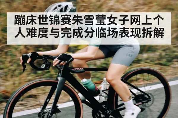 蹦床世锦赛朱雪莹女子网上个人难度与完成分临场表现拆解