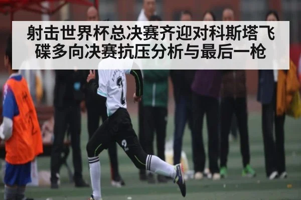射击世界杯总决赛齐迎对科斯塔飞碟多向决赛抗压分析与最后一枪