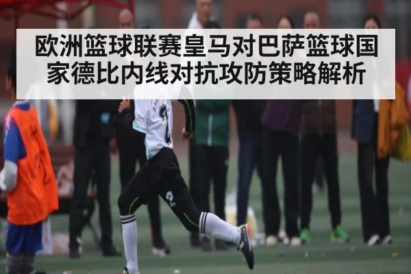 欧洲篮球联赛皇马对巴萨篮球国家德比内线对抗攻防策略解析