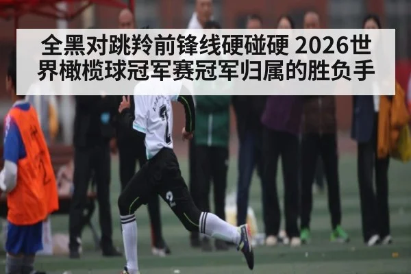 全黑对跳羚前锋线硬碰硬 2026世界橄榄球冠军赛冠军归属的胜负手